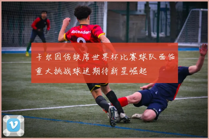 卡尔因伤缺席世界杯比赛球队面临重大挑战球迷期待新星崛起