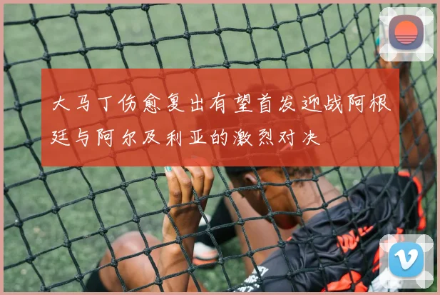 大马丁伤愈复出有望首发迎战阿根廷与阿尔及利亚的激烈对决