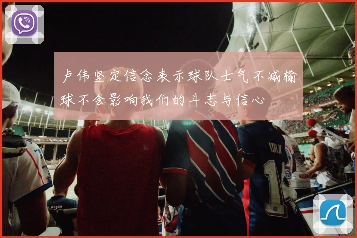 卢伟坚定信念表示球队士气不减输球不会影响我们的斗志与信心