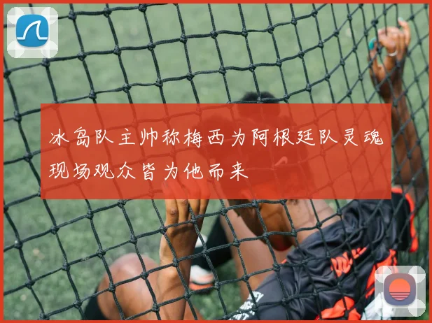 冰岛队主帅称梅西为阿根廷队灵魂现场观众皆为他而来