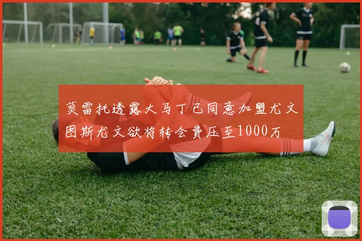 莫雷托透露大马丁已同意加盟尤文图斯尤文欲将转会费压至1000万