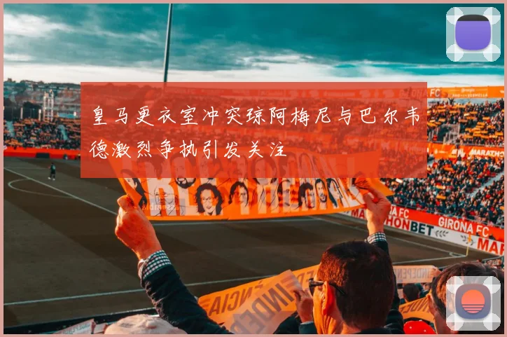 皇马更衣室冲突琼阿梅尼与巴尔韦德激烈争执引发关注