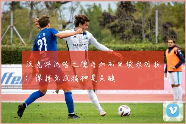 沃克评论哈兰德与加布里埃尔对抗：保持竞技精神是关键