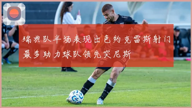 瑞典队半场表现出色约克雷斯射门最多助力球队领先突尼斯