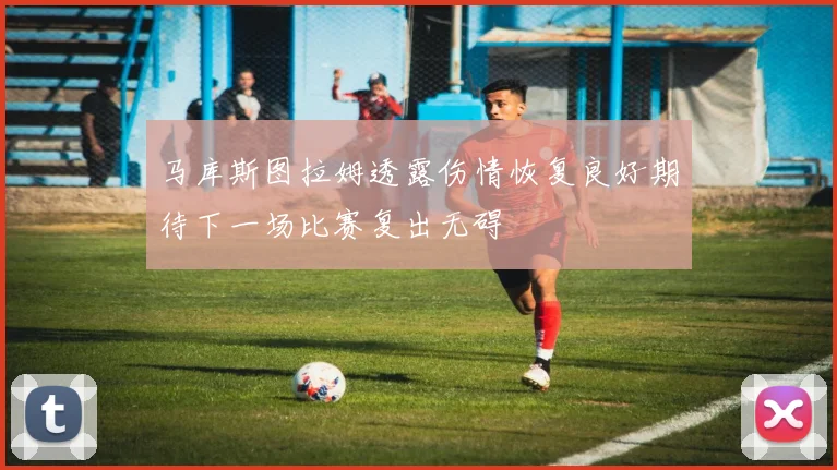 马库斯图拉姆透露伤情恢复良好期待下一场比赛复出无碍
