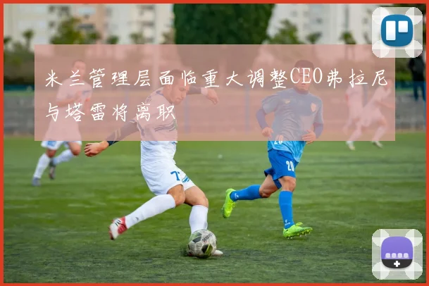 米兰管理层面临重大调整CEO弗拉尼与塔雷将离职