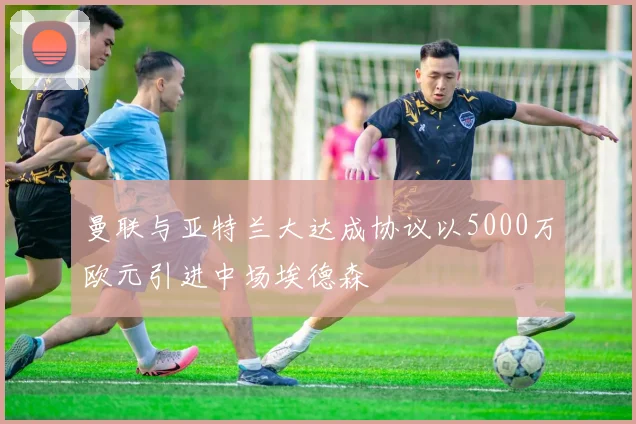曼联与亚特兰大达成协议以5000万欧元引进中场埃德森