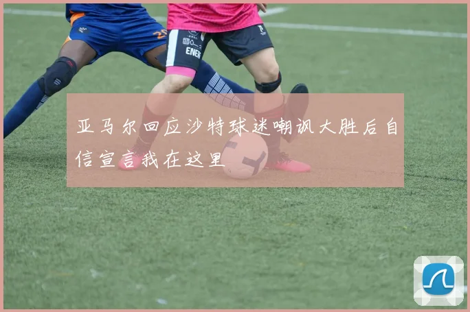 亚马尔回应沙特球迷嘲讽大胜后自信宣言我在这里