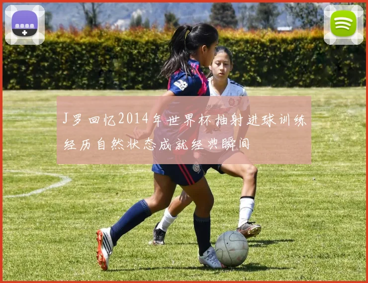 J罗回忆2014年世界杯抽射进球训练经历自然状态成就经典瞬间