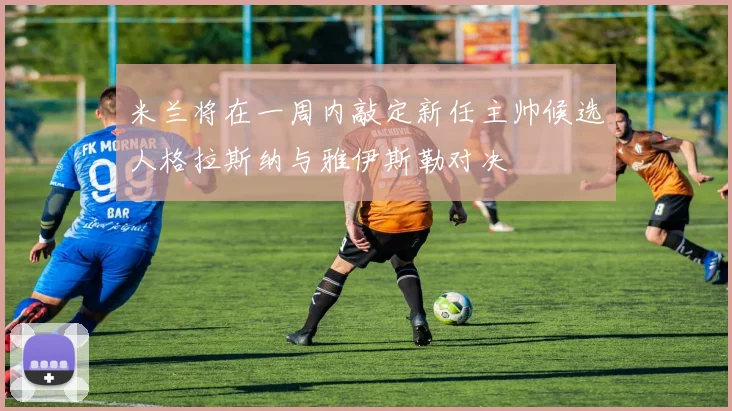 米兰将在一周内敲定新任主帅候选人格拉斯纳与雅伊斯勒对决